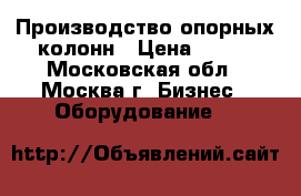 Производство опорных колонн › Цена ­ 100 - Московская обл., Москва г. Бизнес » Оборудование   